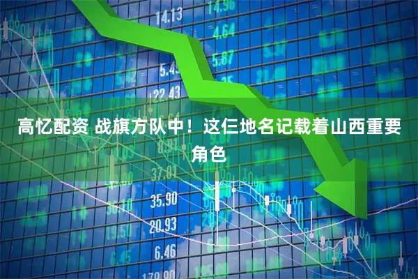 高忆配资 战旗方队中！这仨地名记载着山西重要角色