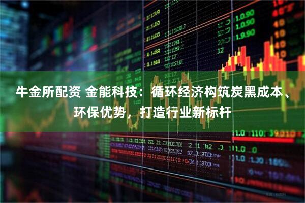 牛金所配资 金能科技：循环经济构筑炭黑成本、环保优势，打造行业新标杆