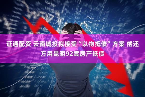 证通配资 云南城投拟接受“以物抵债”方案 偿还方用昆明92套房产抵债