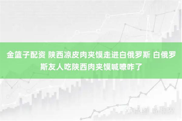 金篮子配资 陕西凉皮肉夹馍走进白俄罗斯 白俄罗斯友人吃陕西肉夹馍喊嘹咋了