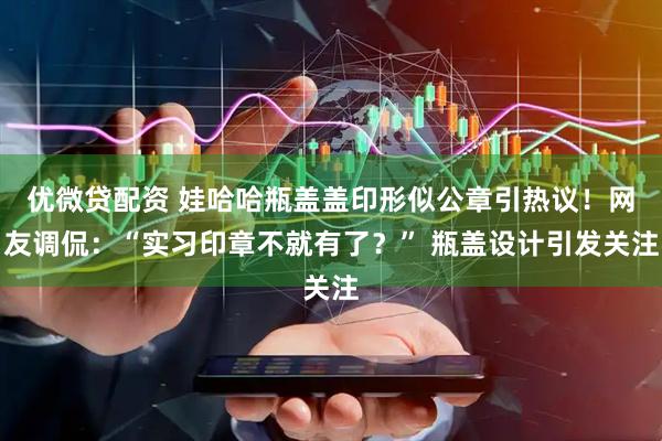 优微贷配资 娃哈哈瓶盖盖印形似公章引热议！网友调侃：“实习印章不就有了？” 瓶盖设计引发关注