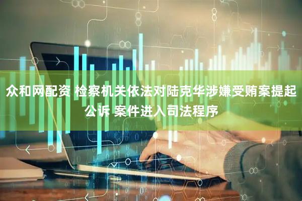 众和网配资 检察机关依法对陆克华涉嫌受贿案提起公诉 案件进入司法程序