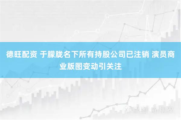 德旺配资 于朦胧名下所有持股公司已注销 演员商业版图变动引关注