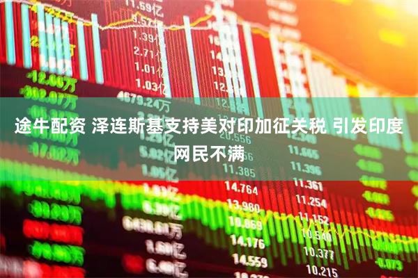 途牛配资 泽连斯基支持美对印加征关税 引发印度网民不满