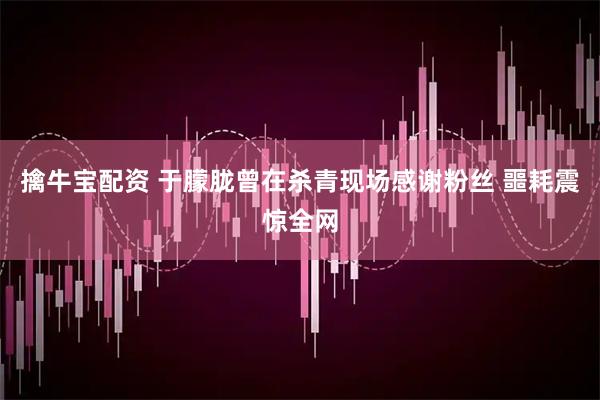 擒牛宝配资 于朦胧曾在杀青现场感谢粉丝 噩耗震惊全网