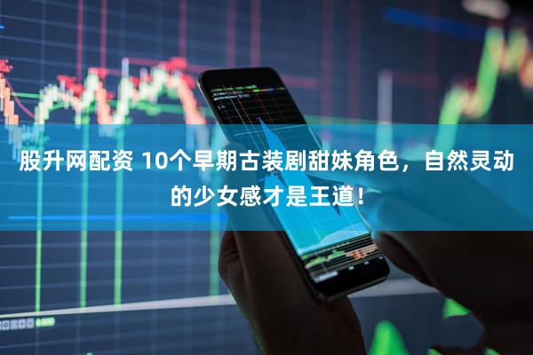 股升网配资 10个早期古装剧甜妹角色，自然灵动的少女感才是王道！