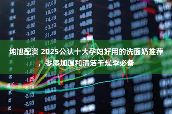 纯旭配资 2025公认十大孕妇好用的洗面奶推荐，零添加温和清洁干燥季必备