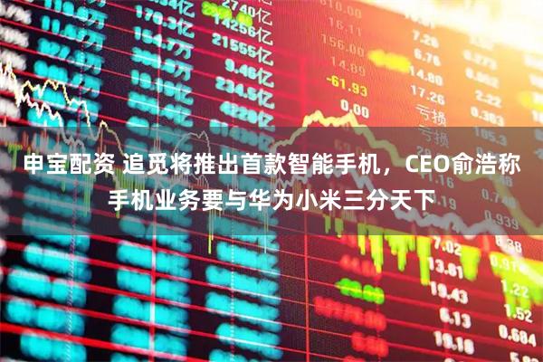 申宝配资 追觅将推出首款智能手机，CEO俞浩称手机业务要与华为小米三分天下