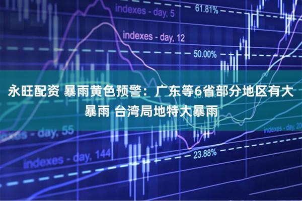 永旺配资 暴雨黄色预警：广东等6省部分地区有大暴雨 台湾局地特大暴雨