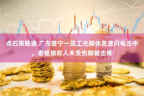 点石策略通 广东普宁一员工光脚休息遭闪电击中，老板娘称人未受伤脚被击疼