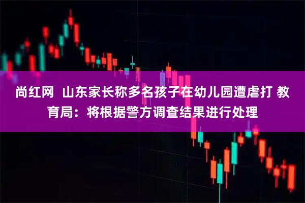 尚红网  山东家长称多名孩子在幼儿园遭虐打 教育局：将根据警方调查结果进行处理