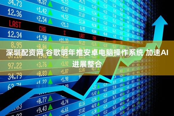 深圳配资网 谷歌明年推安卓电脑操作系统 加速AI进展整合