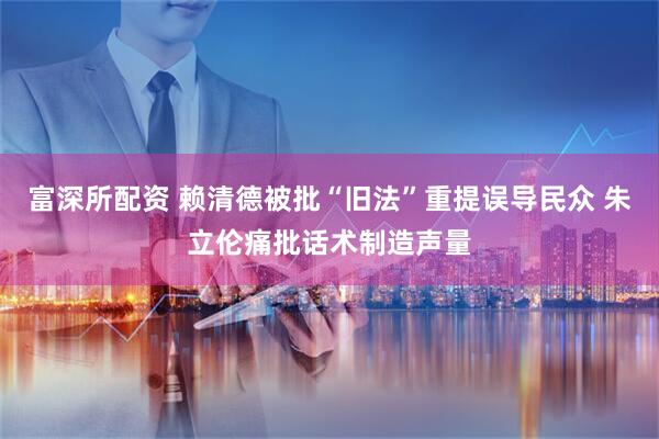 富深所配资 赖清德被批“旧法”重提误导民众 朱立伦痛批话术制造声量
