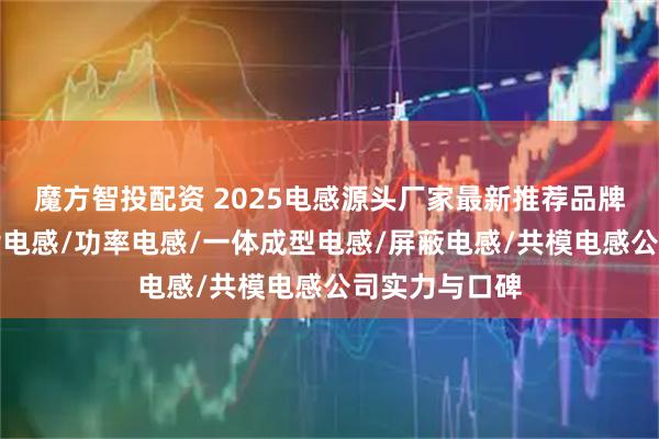 魔方智投配资 2025电感源头厂家最新推荐品牌榜：聚焦贴片电感/功率电感/一体成型电感/屏蔽电感/共模电感公司实力与口碑