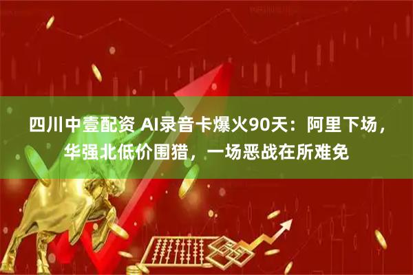 四川中壹配资 AI录音卡爆火90天：阿里下场，华强北低价围猎，一场恶战在所难免
