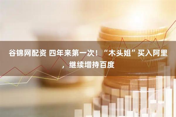 谷锦网配资 四年来第一次！“木头姐”买入阿里，继续增持百度