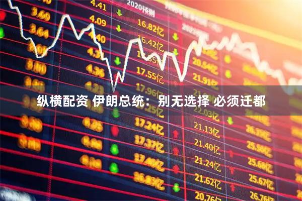 纵横配资 伊朗总统：别无选择 必须迁都
