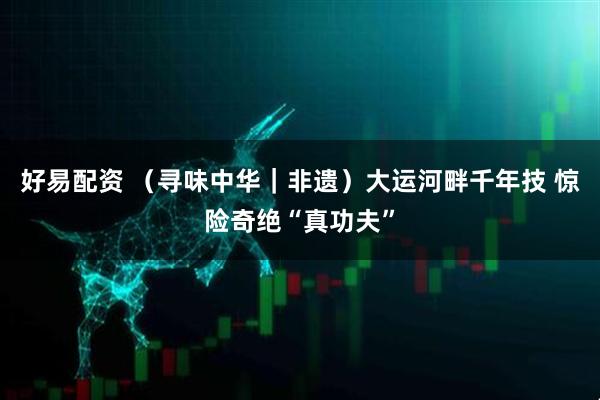 好易配资 （寻味中华｜非遗）大运河畔千年技 惊险奇绝“真功夫”
