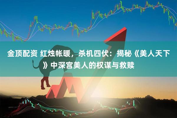 金顶配资 红烛帐暖，杀机四伏：揭秘《美人天下》中深宫美人的权谋与救赎