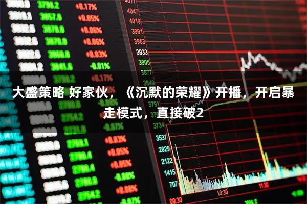 大盛策略 好家伙，《沉默的荣耀》开播，开启暴走模式，直接破2