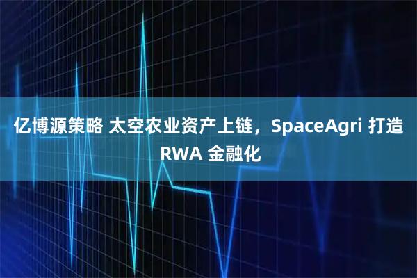 亿博源策略 太空农业资产上链，SpaceAgri 打造 RWA 金融化