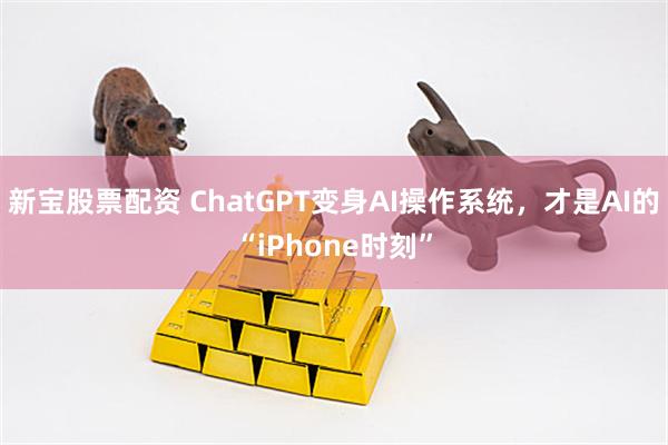 新宝股票配资 ChatGPT变身AI操作系统，才是AI的“iPhone时刻”