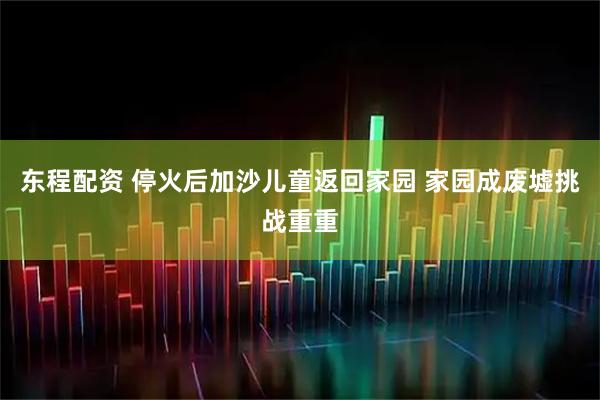东程配资 停火后加沙儿童返回家园 家园成废墟挑战重重