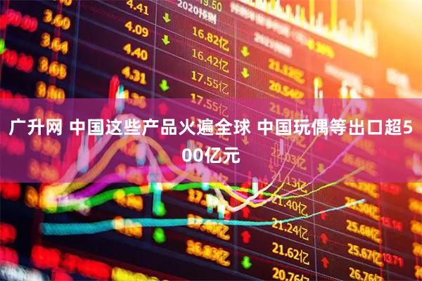 广升网 中国这些产品火遍全球 中国玩偶等出口超500亿元