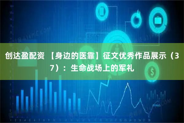 创达盈配资 【身边的医靠】征文优秀作品展示(37):生命战场上的军礼