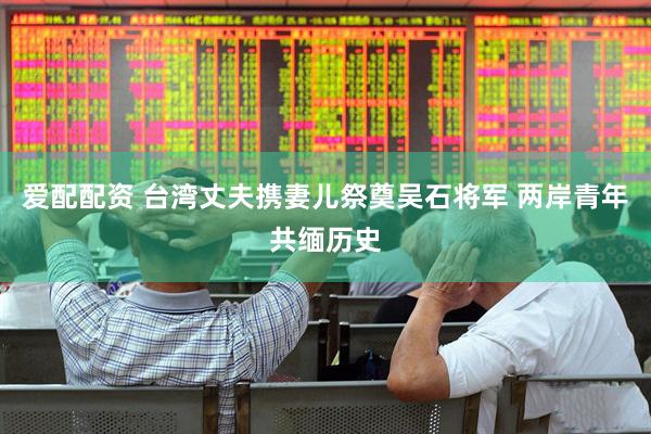 爱配配资 台湾丈夫携妻儿祭奠吴石将军 两岸青年共缅历史