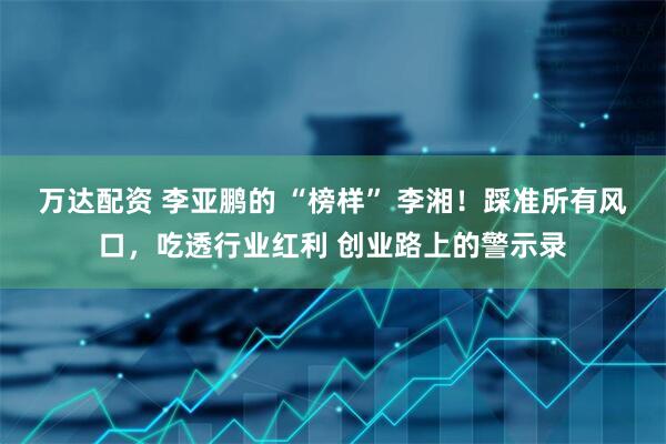 万达配资 李亚鹏的 “榜样” 李湘！踩准所有风口，吃透行业红利 创业路上的警示录
