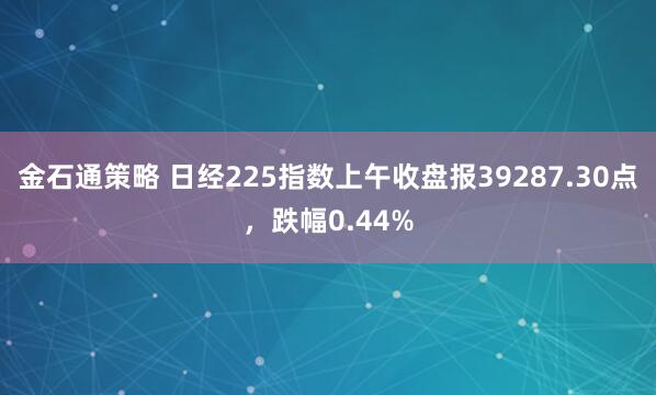 金石通策略 日经225指数上午收盘报39287.30点，跌幅0.44%