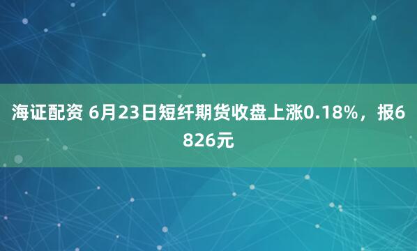 海证配资 6月23日短纤期货收盘上涨0.18%，报6826元