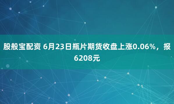股般宝配资 6月23日瓶片期货收盘上涨0.06%，报6208元