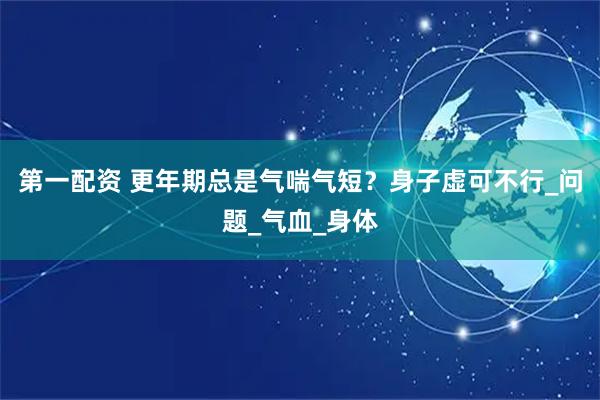 第一配资 更年期总是气喘气短?身子虚可不行_问题_气血_身体