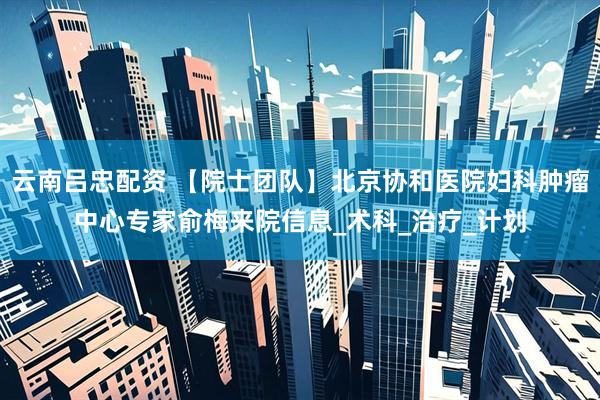 云南吕忠配资 【院士团队】北京协和医院妇科肿瘤中心专家俞梅来院信息_术科_治疗_计划