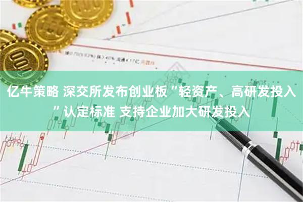 亿牛策略 深交所发布创业板“轻资产、高研发投入”认定标准 支持企业加大研发投入