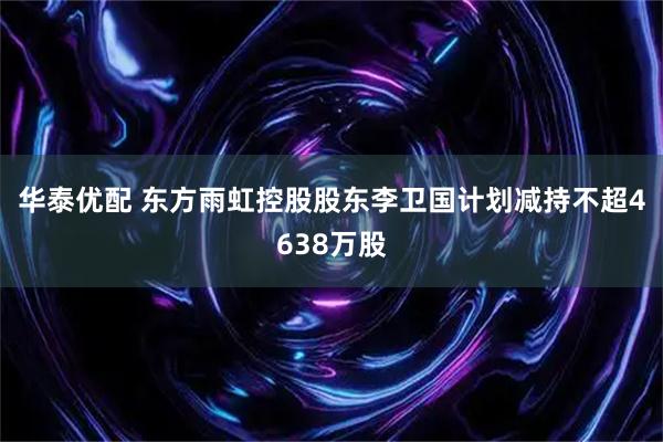 华泰优配 东方雨虹控股股东李卫国计划减持不超4638万股