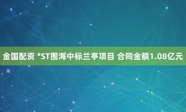 金国配资 *ST围海中标兰亭项目 合同金额1.08亿元