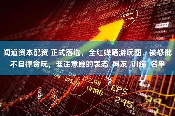 闻道资本配资 正式落选,全红婵晒游玩图,被怒批不自律贪玩,谁注意她的表态_网友_训练_名单