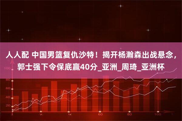 人人配 中国男篮复仇沙特！揭开杨瀚森出战悬念，郭士强下令保底赢40分_亚洲_周琦_亚洲杯