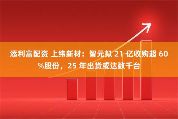 添利富配资 上纬新材：智元拟 21 亿收购超 60%股份，25 年出货或达数千台