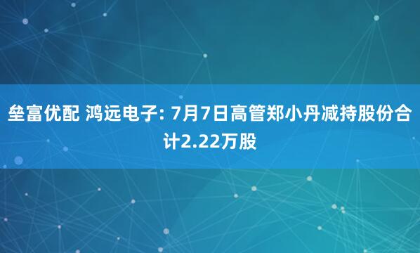 垒富优配 鸿远电子: 7月7日高管郑小丹减持股份合计2.22万股