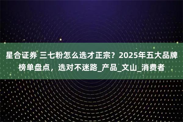 星合证券 三七粉怎么选才正宗？2025年五大品牌榜单盘点，选对不迷路_产品_文山_消费者