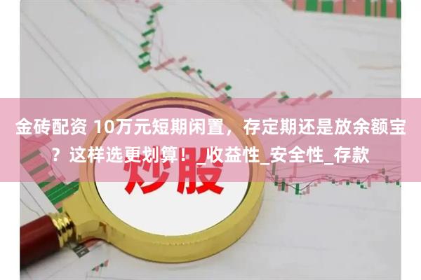 金砖配资 10万元短期闲置，存定期还是放余额宝？这样选更划算！_收益性_安全性_存款