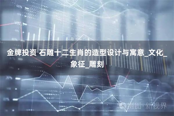 金牌投资 石雕十二生肖的造型设计与寓意_文化_象征_雕刻