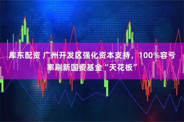 库东配资 广州开发区强化资本支持，100%容亏率刷新国资基金“天花板”