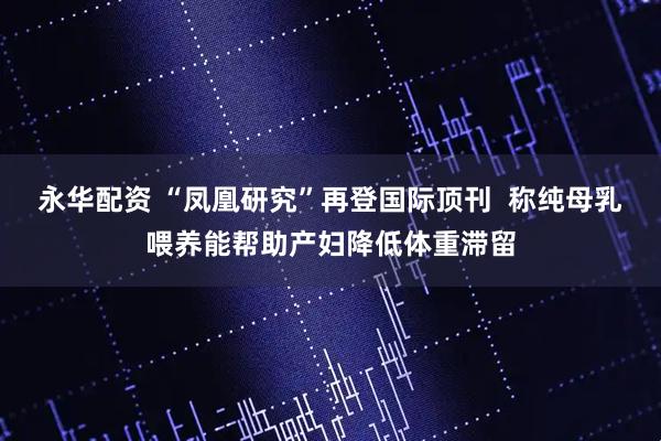 永华配资 “凤凰研究”再登国际顶刊  称纯母乳喂养能帮助产妇降低体重滞留