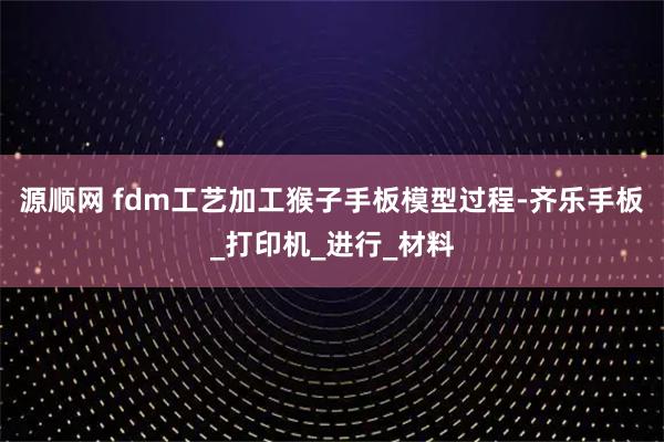 源顺网 fdm工艺加工猴子手板模型过程-齐乐手板_打印机_进行_材料