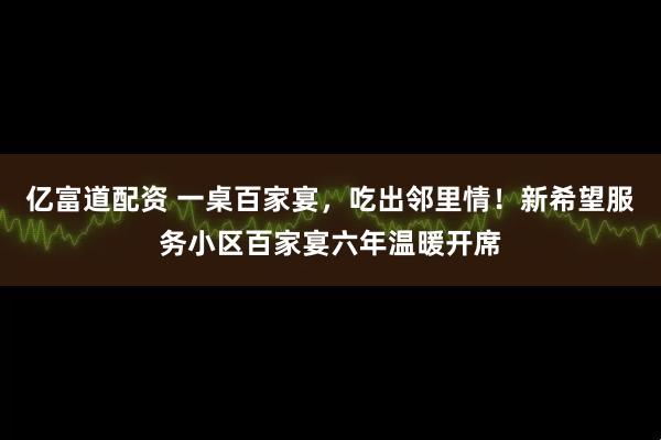 亿富道配资 一桌百家宴，吃出邻里情！新希望服务小区百家宴六年温暖开席